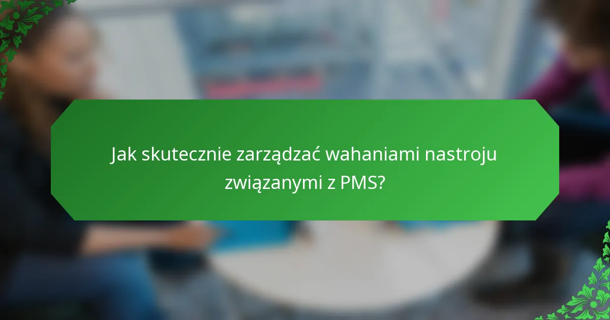 Jak skutecznie zarządzać wahaniami nastroju związanymi z PMS?