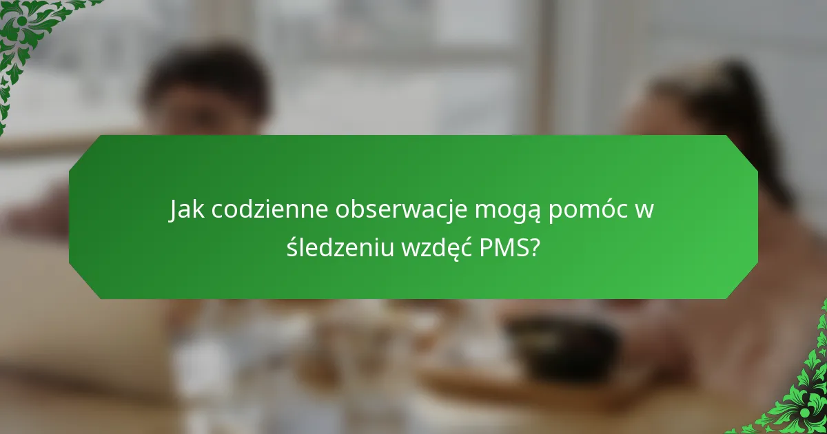 Jak codzienne obserwacje mogą pomóc w śledzeniu wzdęć PMS?