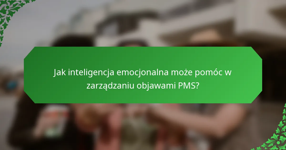 Jak inteligencja emocjonalna może pomóc w zarządzaniu objawami PMS?