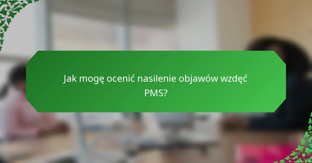 Jak mogę ocenić nasilenie objawów wzdęć PMS?