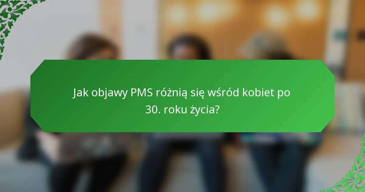 Jak objawy PMS różnią się wśród kobiet po 30. roku życia?