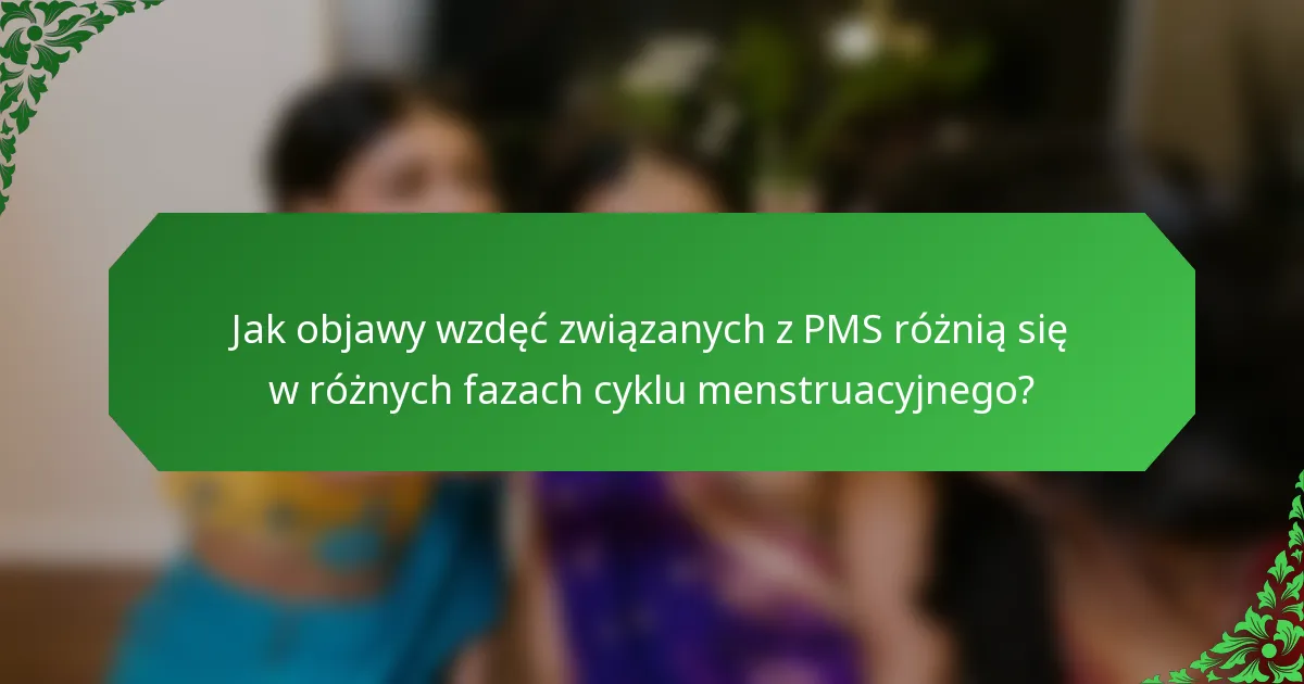 Jak objawy wzdęć związanych z PMS różnią się w różnych fazach cyklu menstruacyjnego?