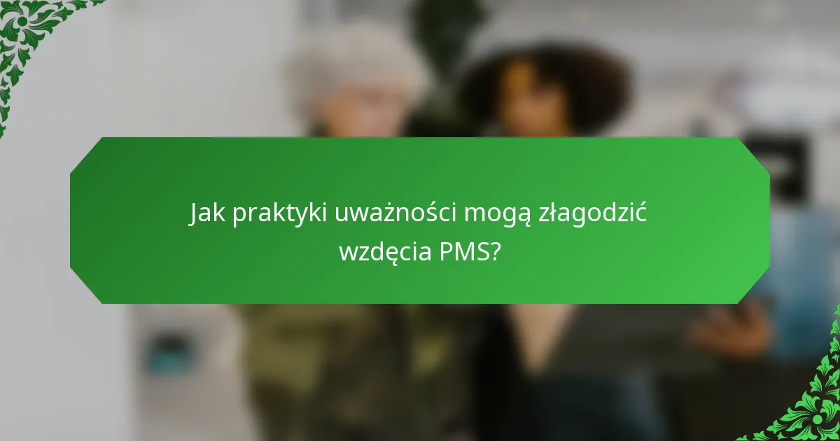 Jak praktyki uważności mogą złagodzić wzdęcia PMS?