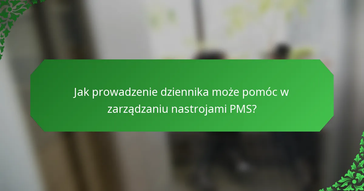Jak prowadzenie dziennika może pomóc w zarządzaniu nastrojami PMS?