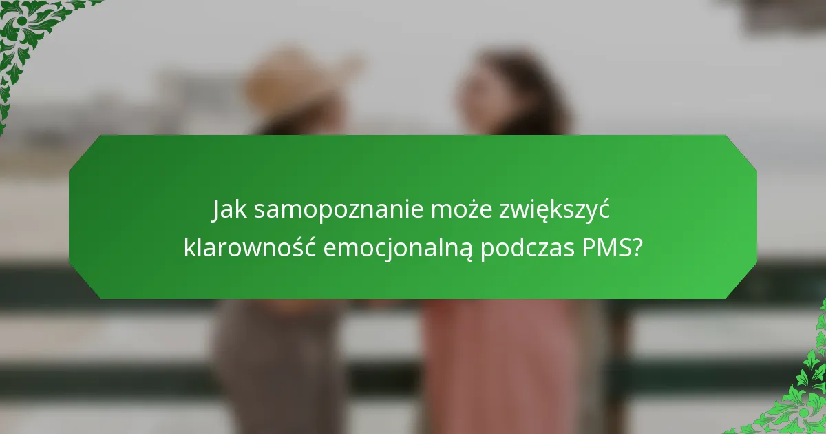 Jak samopoznanie może zwiększyć klarowność emocjonalną podczas PMS?