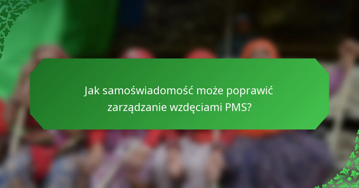 Jak samoświadomość może poprawić zarządzanie wzdęciami PMS?