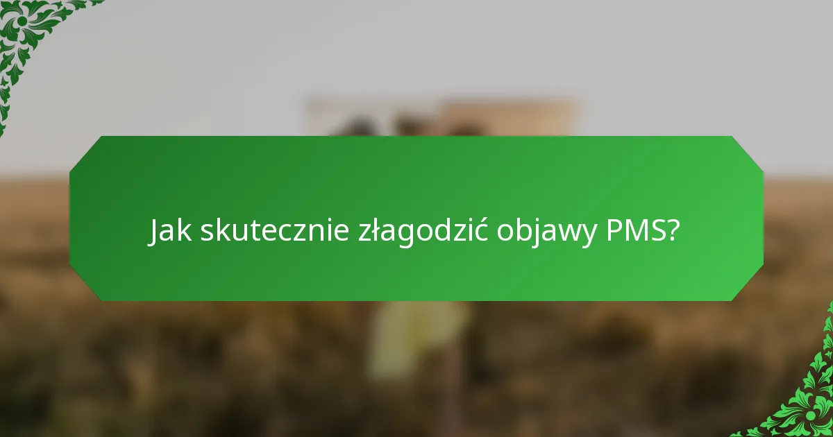 Jak skutecznie złagodzić objawy PMS?