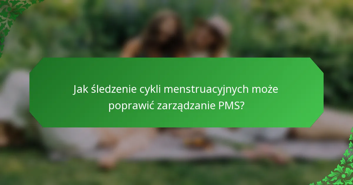Jak śledzenie cykli menstruacyjnych może poprawić zarządzanie PMS?