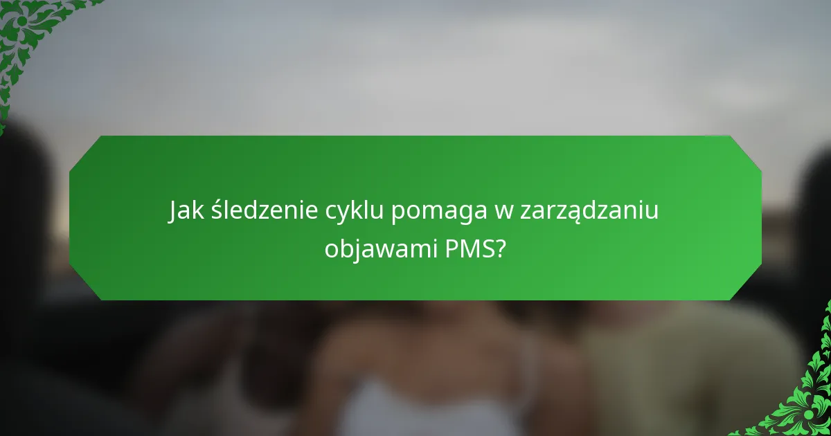 Jak śledzenie cyklu pomaga w zarządzaniu objawami PMS?
