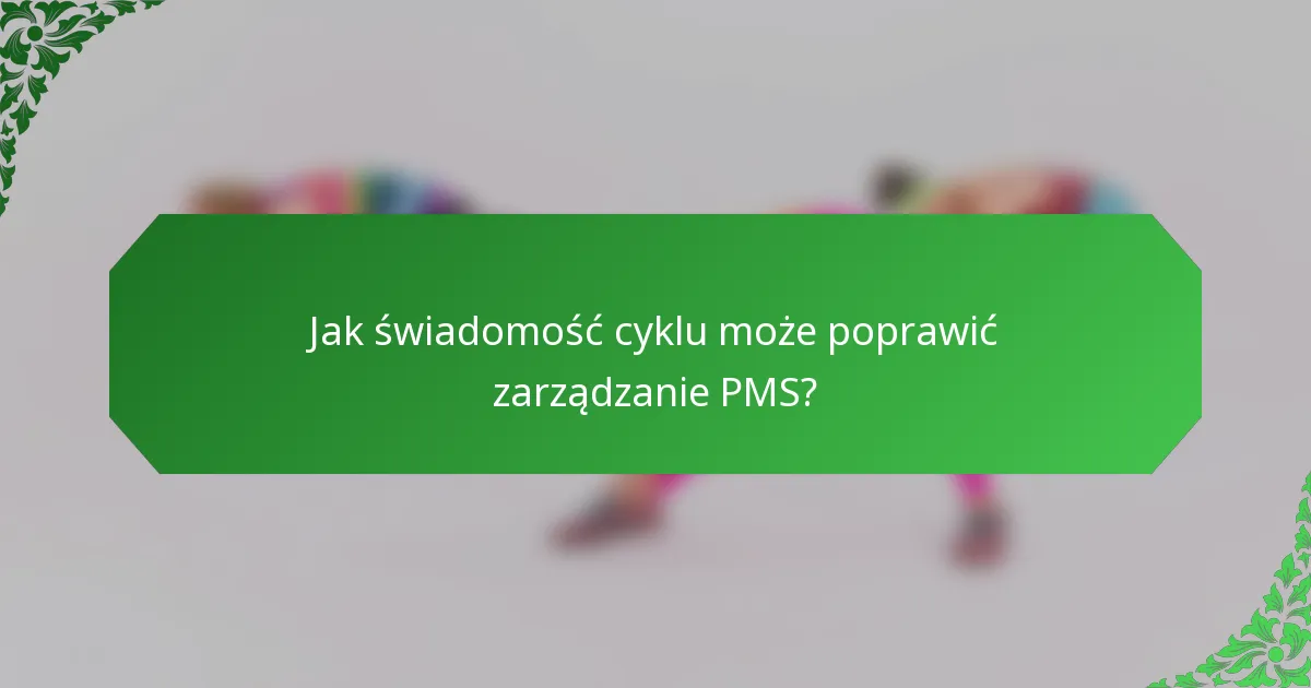 Jak świadomość cyklu może poprawić zarządzanie PMS?