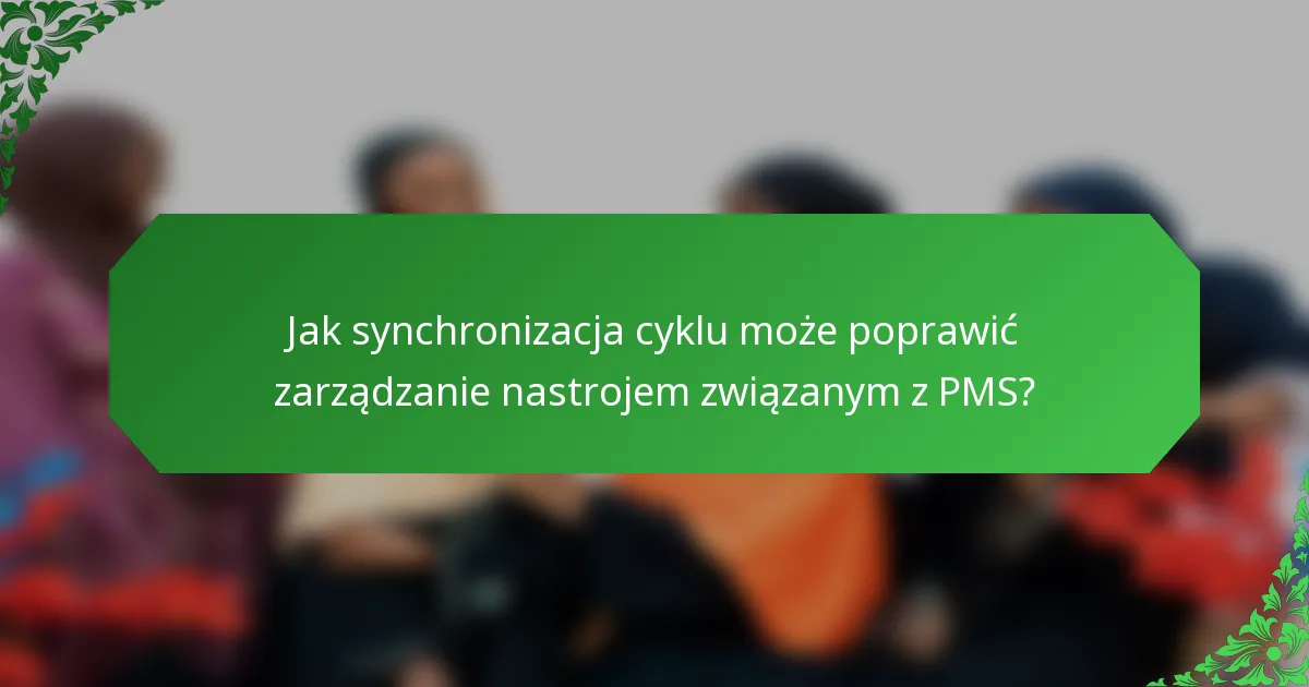 Jak synchronizacja cyklu może poprawić zarządzanie nastrojem związanym z PMS?