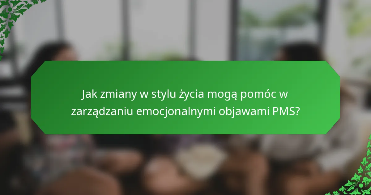 Jak zmiany w stylu życia mogą pomóc w zarządzaniu emocjonalnymi objawami PMS?