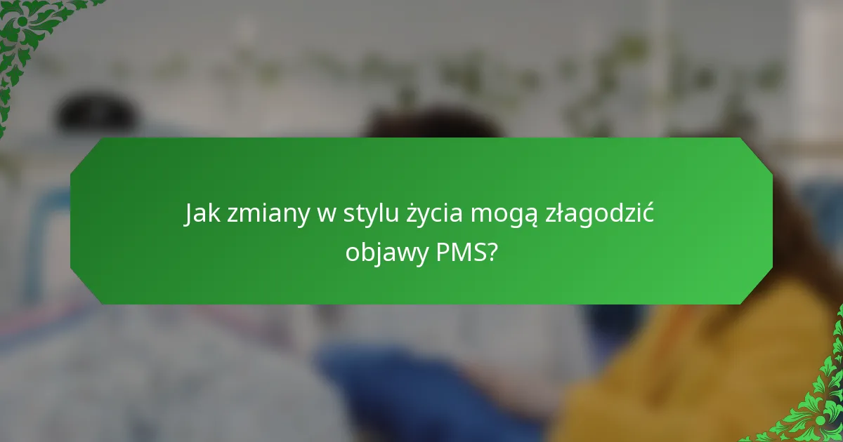 Jak zmiany w stylu życia mogą złagodzić objawy PMS?