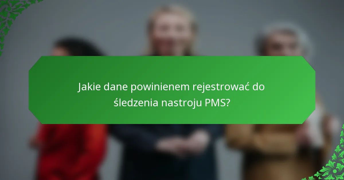 Jakie dane powinienem rejestrować do śledzenia nastroju PMS?