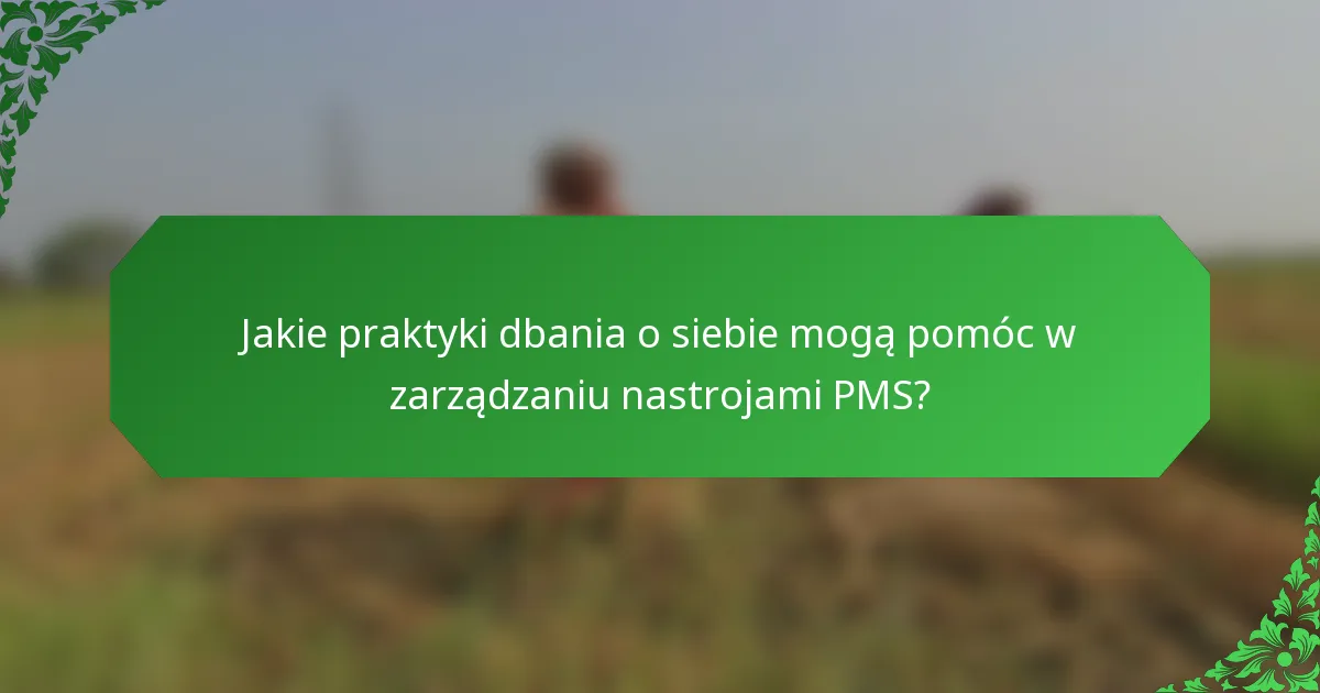 Jakie praktyki dbania o siebie mogą pomóc w zarządzaniu nastrojami PMS?