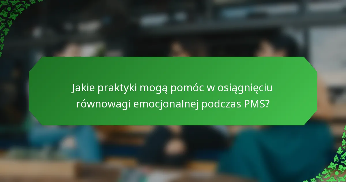 Jakie praktyki mogą pomóc w osiągnięciu równowagi emocjonalnej podczas PMS?