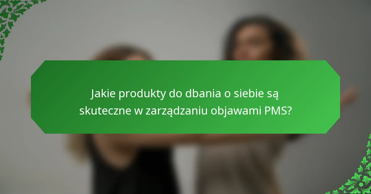 Jakie produkty do dbania o siebie są skuteczne w zarządzaniu objawami PMS?