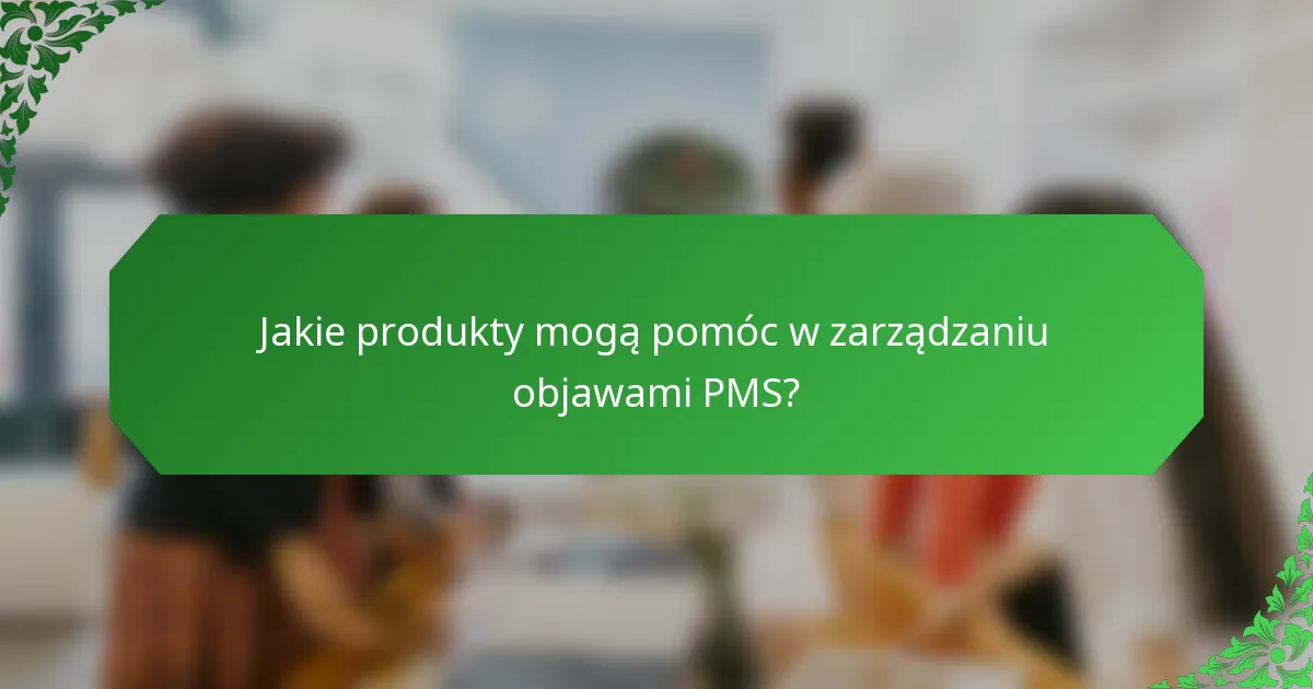 Jakie produkty mogą pomóc w zarządzaniu objawami PMS?