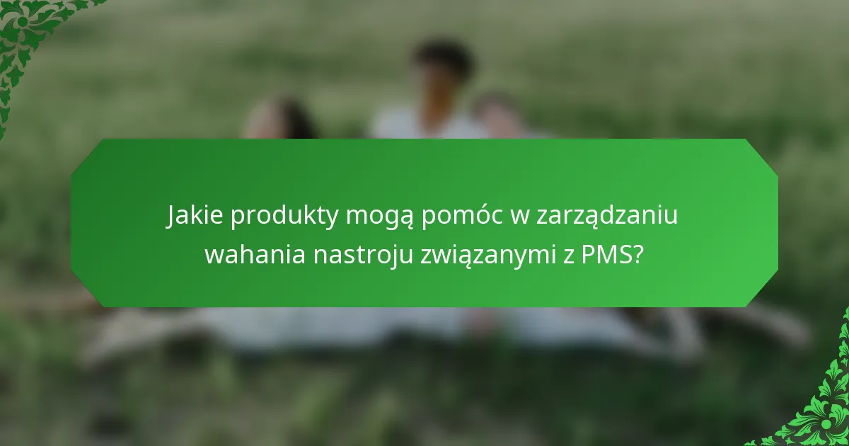 Jakie produkty mogą pomóc w zarządzaniu wahania nastroju związanymi z PMS?