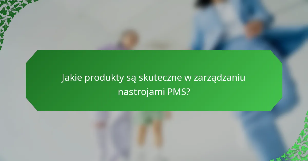 Jakie produkty są skuteczne w zarządzaniu nastrojami PMS?