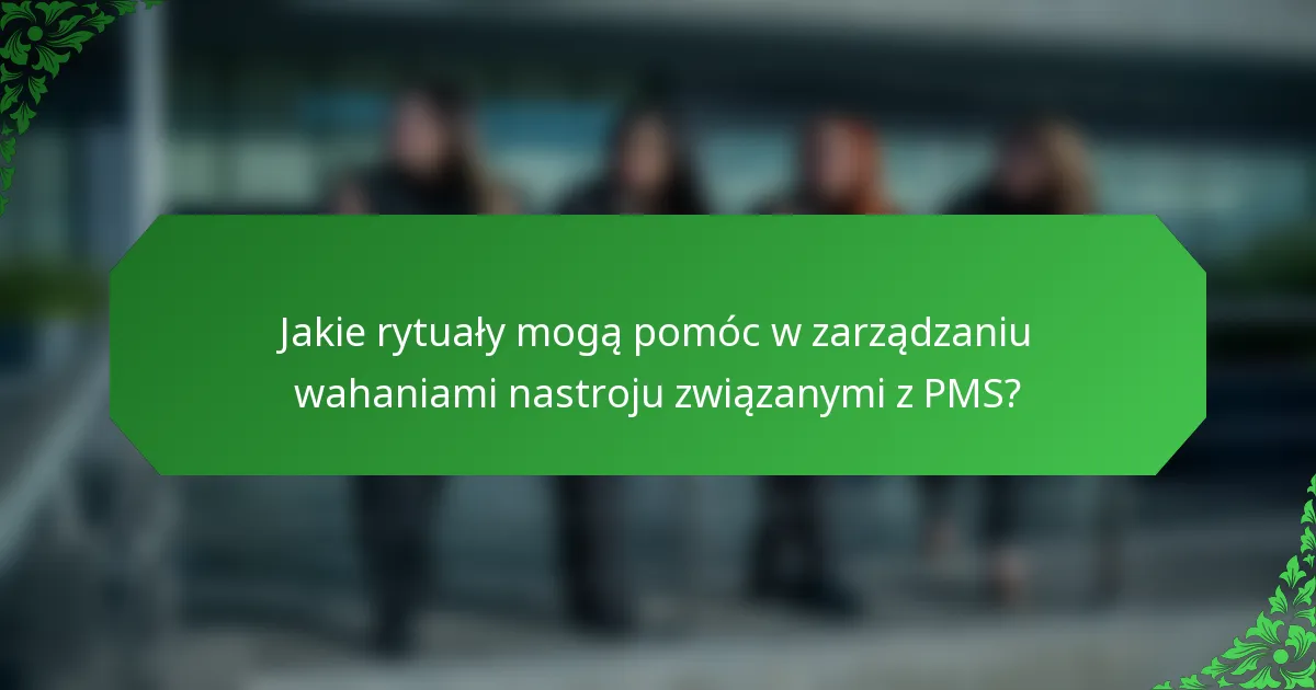 Jakie rytuały mogą pomóc w zarządzaniu wahaniami nastroju związanymi z PMS?