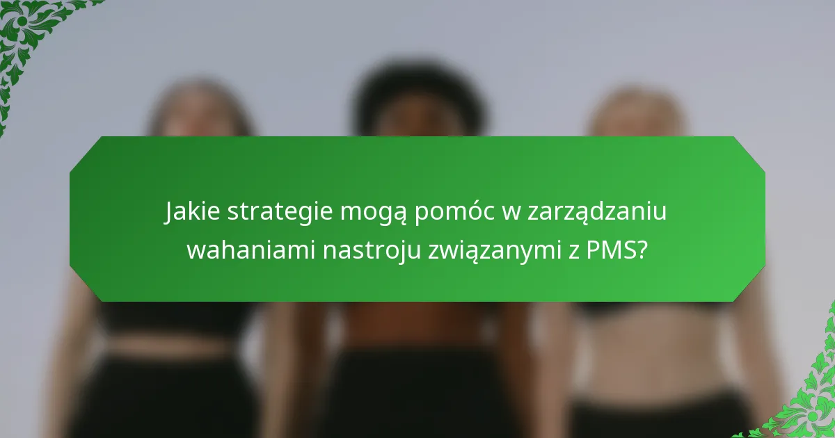 Jakie strategie mogą pomóc w zarządzaniu wahaniami nastroju związanymi z PMS?