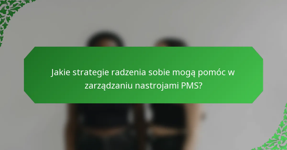 Jakie strategie radzenia sobie mogą pomóc w zarządzaniu nastrojami PMS?