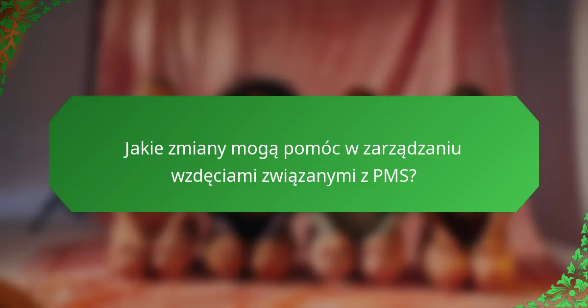 Jakie zmiany mogą pomóc w zarządzaniu wzdęciami związanymi z PMS?