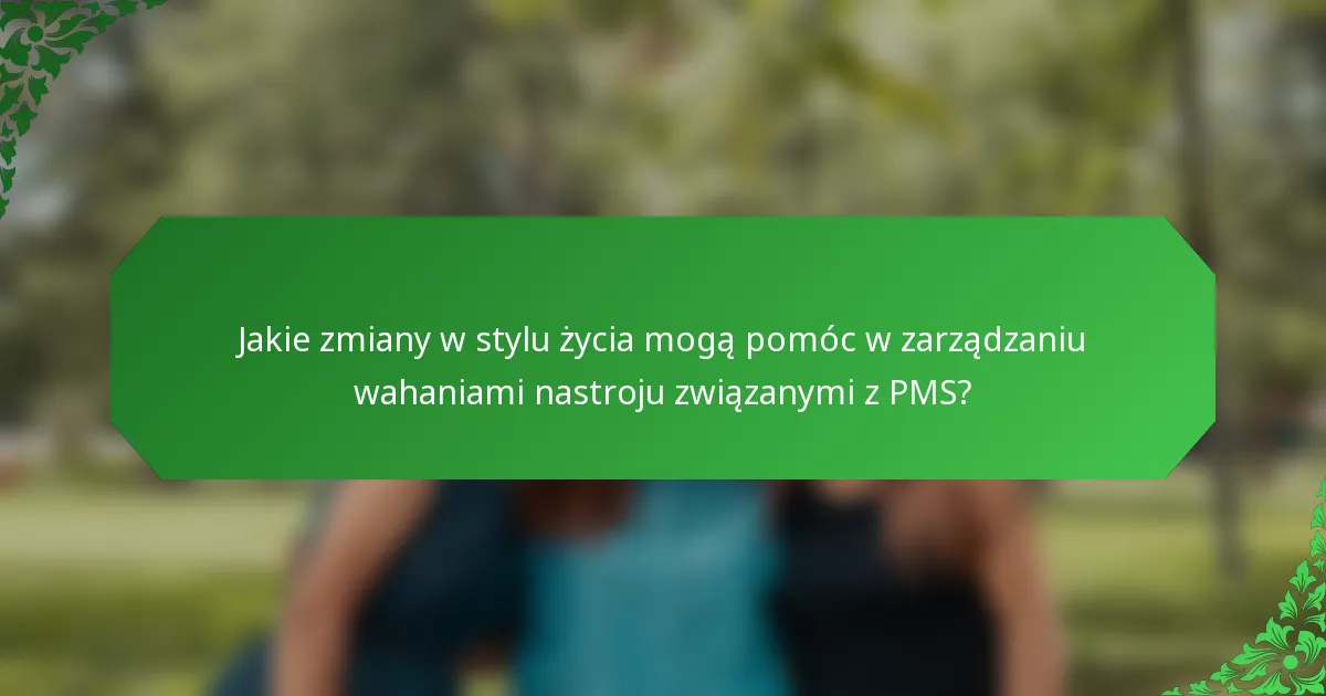 Jakie zmiany w stylu życia mogą pomóc w zarządzaniu wahaniami nastroju związanymi z PMS?