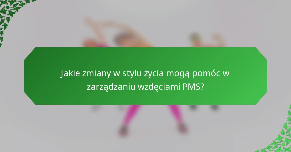 Jakie zmiany w stylu życia mogą pomóc w zarządzaniu wzdęciami PMS?