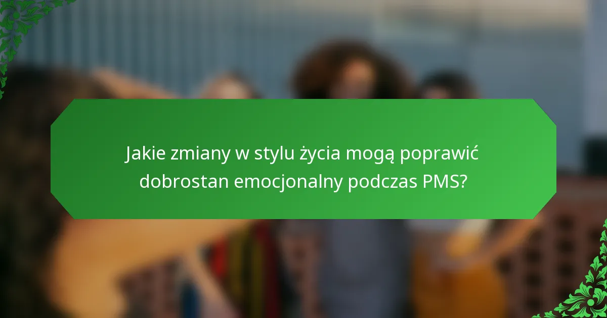 Jakie zmiany w stylu życia mogą poprawić dobrostan emocjonalny podczas PMS?