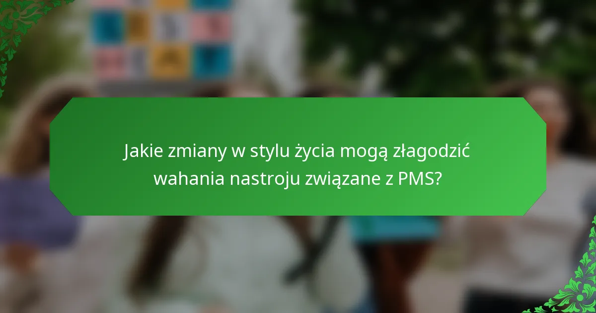 Jakie zmiany w stylu życia mogą złagodzić wahania nastroju związane z PMS?